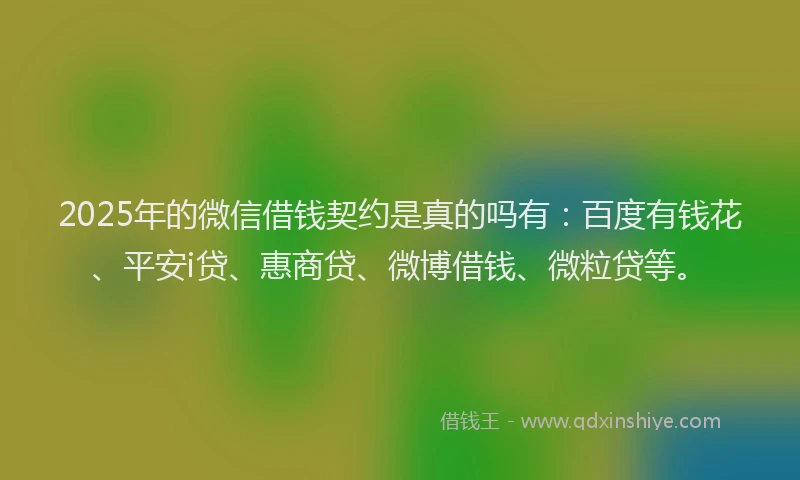 2025年的微信借钱契约是真的吗有：百度有钱花、平安i贷、惠商贷、微博借钱、微粒贷等。
