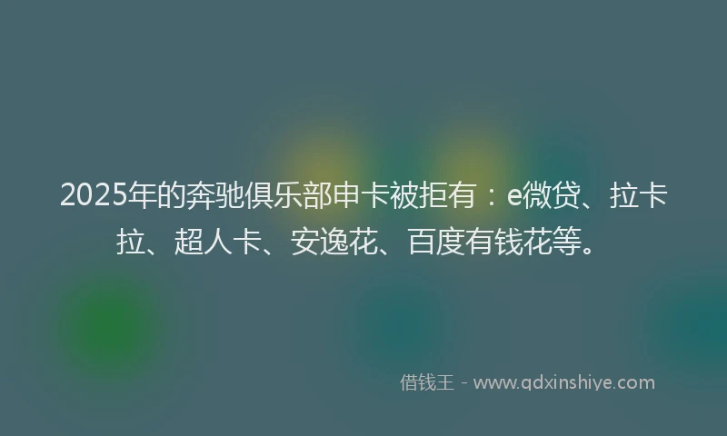 2025年的奔驰俱乐部申卡被拒有：e微贷、拉卡拉、超人卡、安逸花、百度有钱花等。