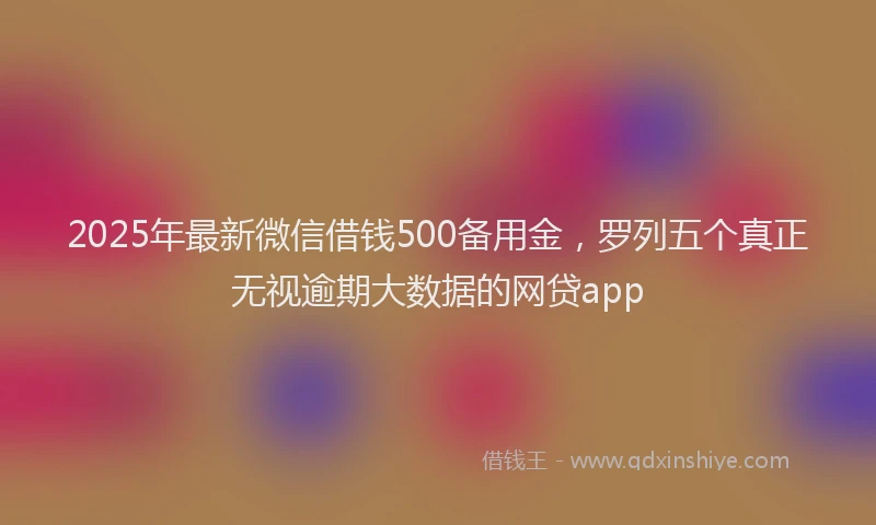 2025年最新微信借钱500备用金，罗列五个真正无视逾期大数据的网贷app