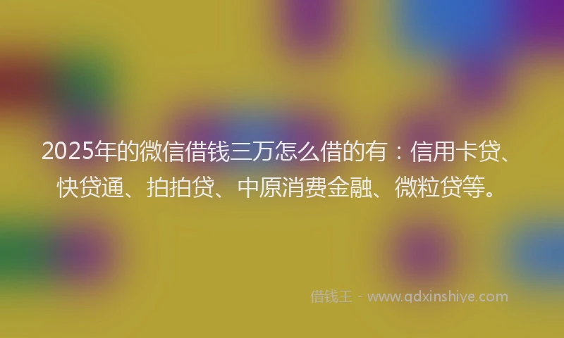 2025年的微信借钱三万怎么借的有：信用卡贷、快贷通、拍拍贷、中原消费金融、微粒贷等。