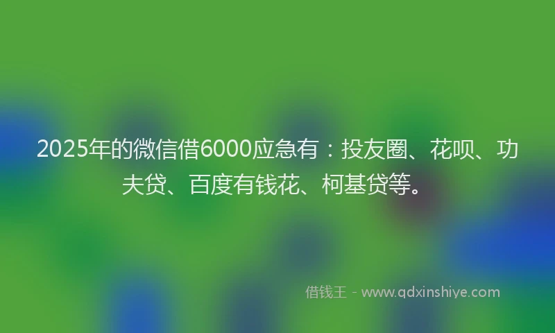 2025年的微信借6000应急有：投友圈、花呗、功夫贷、百度有钱花、柯基贷等。