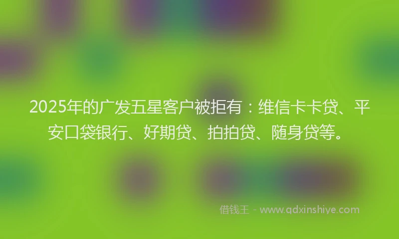 2025年的广发五星客户被拒有：维信卡卡贷、平安口袋银行、好期贷、拍拍贷、随身贷等。
