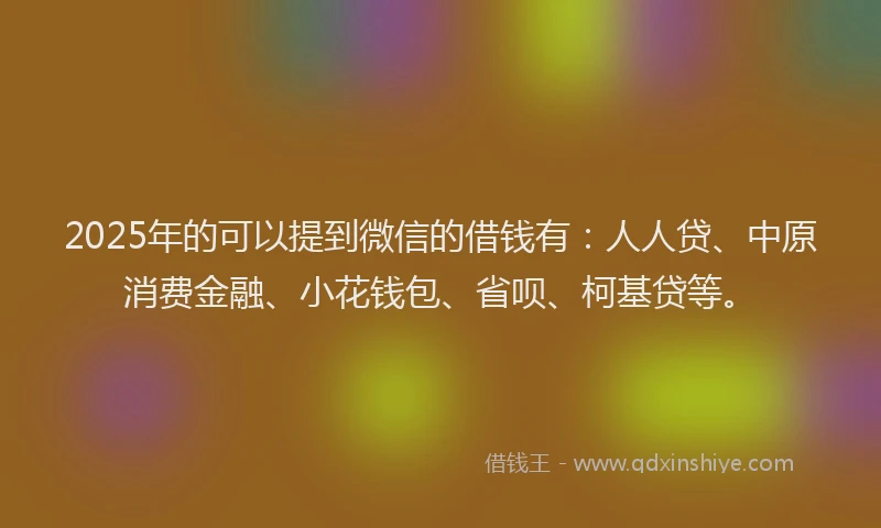 2025年的可以提到微信的借钱有：人人贷、中原消费金融、小花钱包、省呗、柯基贷等。