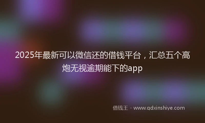 2025年最新可以微信还的借钱平台，汇总五个高炮无视逾期能下的app