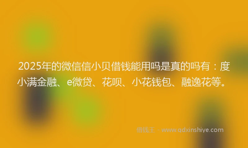 2025年的微信信小贝借钱能用吗是真的吗有：度小满金融、e微贷、花呗、小花钱包、融逸花等。