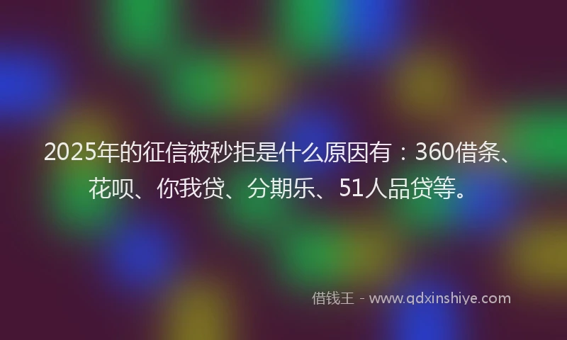 2025年的征信被秒拒是什么原因有：360借条、花呗、你我贷、分期乐、51人品贷等。