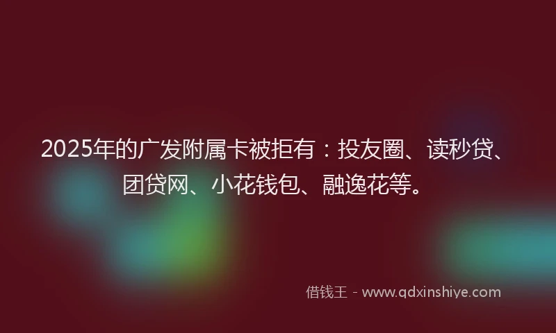 2025年的广发附属卡被拒有：投友圈、读秒贷、团贷网、小花钱包、融逸花等。