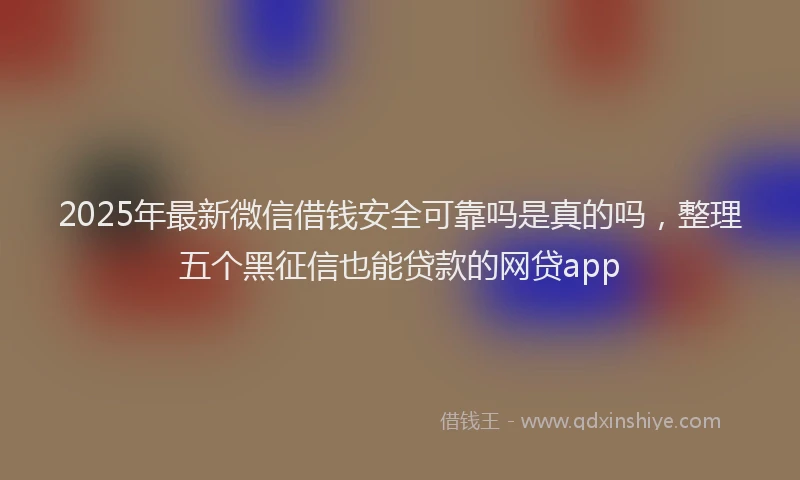 2025年最新微信借钱安全可靠吗是真的吗，整理五个黑征信也能贷款的网贷app