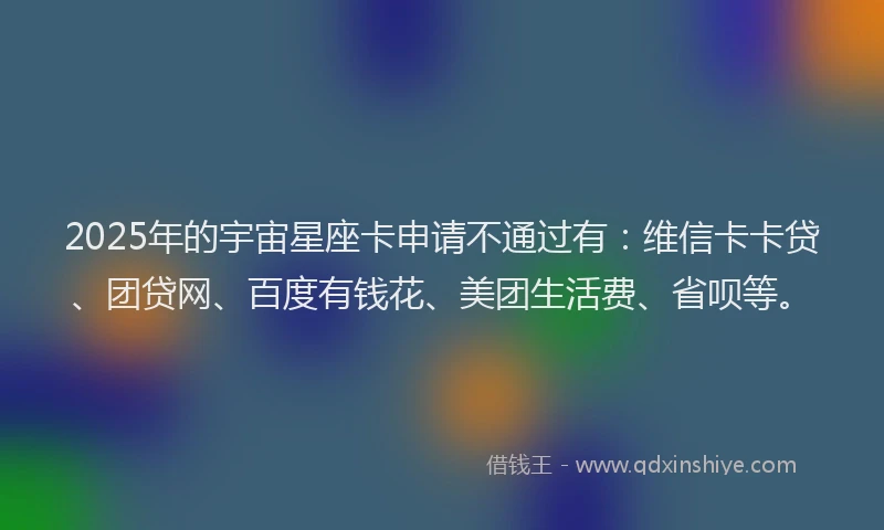 2025年的宇宙星座卡申请不通过有：维信卡卡贷、团贷网、百度有钱花、美团生活费、省呗等。