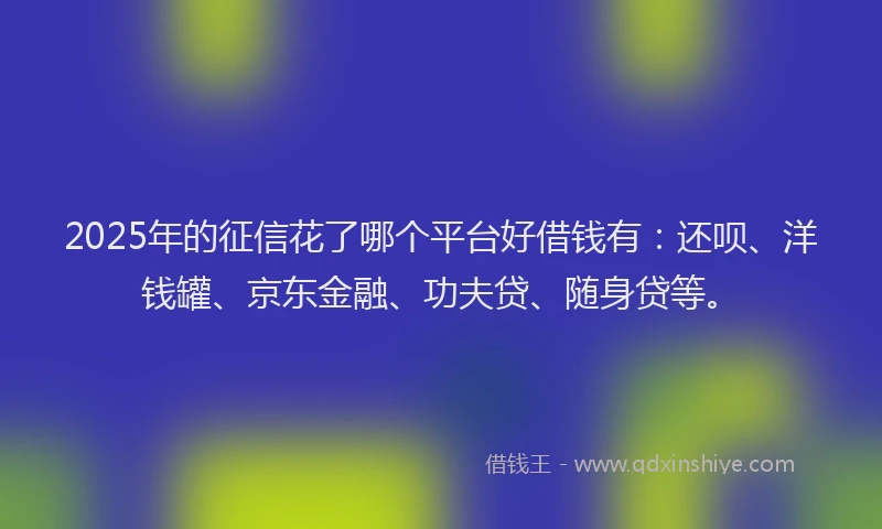 2025年的征信花了哪个平台好借钱有：还呗、洋钱罐、京东金融、功夫贷、随身贷等。