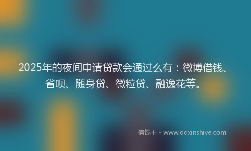 2025年的夜间申请贷款会通过么有：微博借钱、省呗、随身贷、微粒贷、融逸花等。