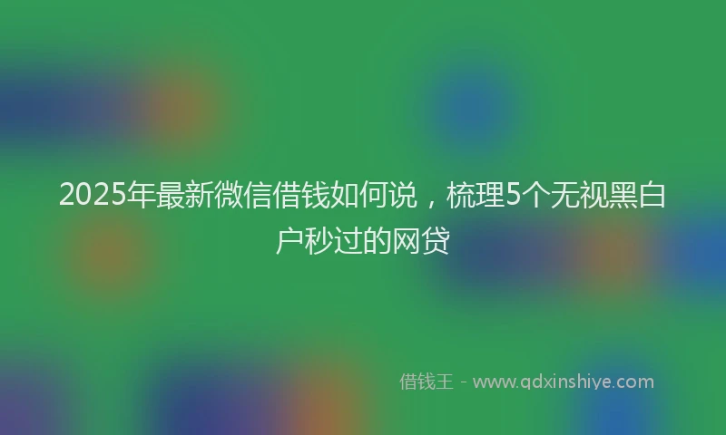 2025年最新微信借钱如何说，梳理5个无视黑白户秒过的网贷