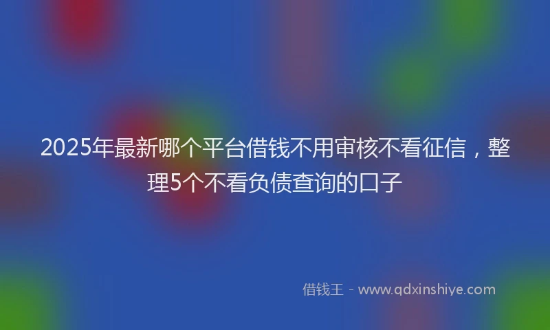 2025年最新哪个平台借钱不用审核不看征信，整理5个不看负债查询的口子