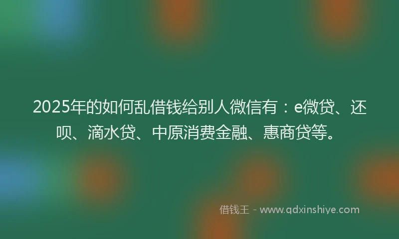 2025年的如何乱借钱给别人微信有：e微贷、还呗、滴水贷、中原消费金融、惠商贷等。