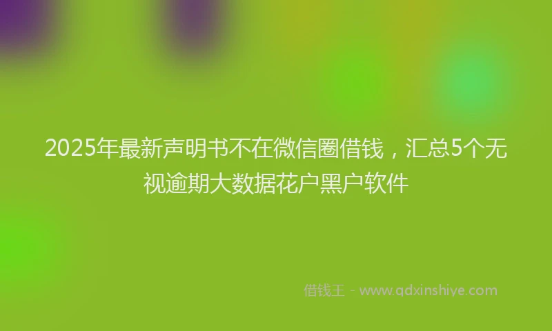 2025年最新声明书不在微信圈借钱，汇总5个无视逾期大数据花户黑户软件