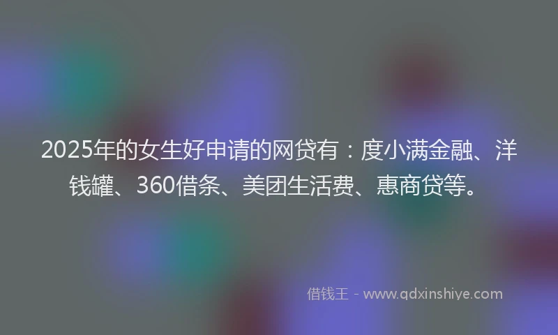 2025年的女生好申请的网贷有：度小满金融、洋钱罐、360借条、美团生活费、惠商贷等。