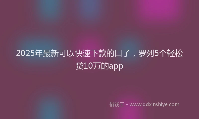 2025年最新可以快速下款的口子，罗列5个轻松贷10万的app