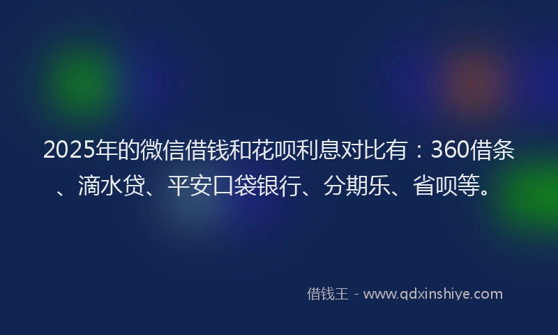 2025年的微信借钱和花呗利息对比有：360借条、滴水贷、平安口袋银行、分期乐、省呗等。