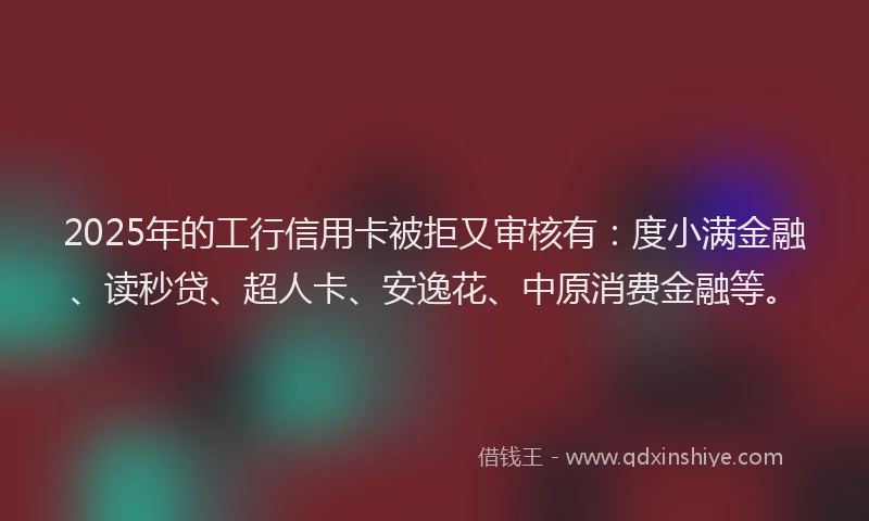 2025年的工行信用卡被拒又审核有：度小满金融、读秒贷、超人卡、安逸花、中原消费金融等。