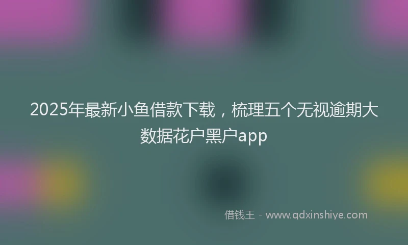 2025年最新小鱼借款下载，梳理五个无视逾期大数据花户黑户app
