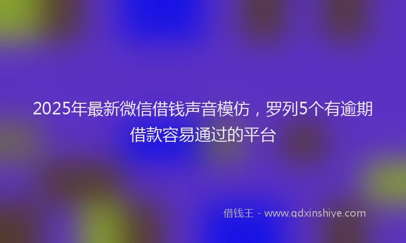 2025年最新微信借钱声音模仿，罗列5个有逾期借款容易通过的平台