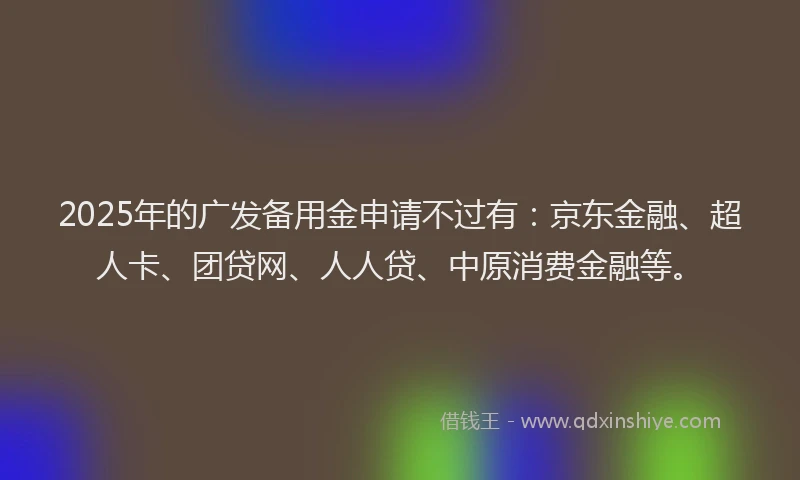 2025年的广发备用金申请不过有：京东金融、超人卡、团贷网、人人贷、中原消费金融等。