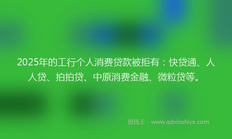 2025年的工行个人消费贷款被拒有：快贷通、人人贷、拍拍贷、中原消费金融、微粒贷等。