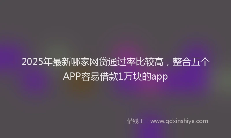 2025年最新哪家网贷通过率比较高，整合五个APP容易借款1万块的app