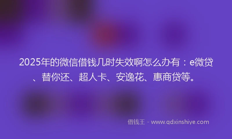 2025年的微信借钱几时失效啊怎么办有：e微贷、替你还、超人卡、安逸花、惠商贷等。