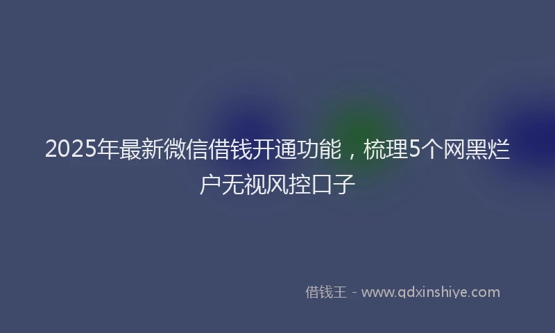 2025年最新微信借钱开通功能，梳理5个网黑烂户无视风控口子