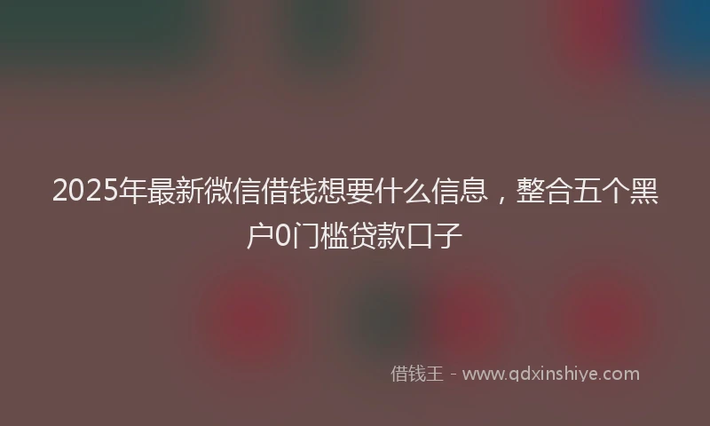2025年最新微信借钱想要什么信息，整合五个黑户0门槛贷款口子