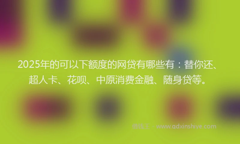 2025年的可以下额度的网贷有哪些有：替你还、超人卡、花呗、中原消费金融、随身贷等。