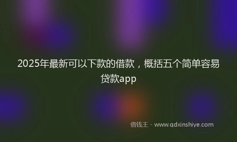 2025年最新可以下款的借款，概括五个简单容易贷款app