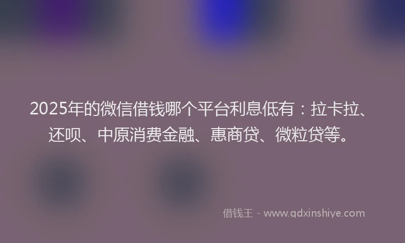 2025年的微信借钱哪个平台利息低有：拉卡拉、还呗、中原消费金融、惠商贷、微粒贷等。