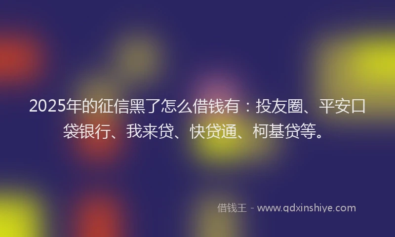2025年的征信黑了怎么借钱有：投友圈、平安口袋银行、我来贷、快贷通、柯基贷等。