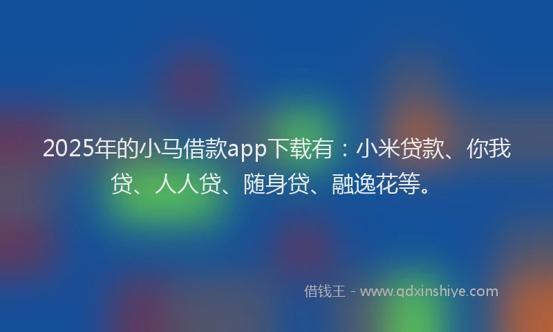 2025年的小马借款app下载有：小米贷款、你我贷、人人贷、随身贷、融逸花等。