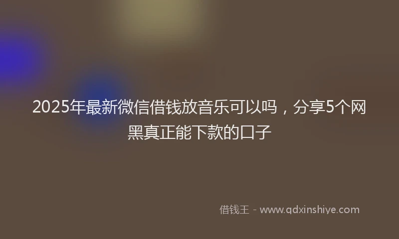 2025年最新微信借钱放音乐可以吗，分享5个网黑真正能下款的口子
