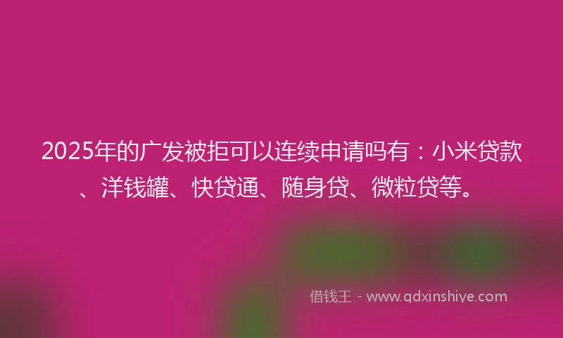 2025年的广发被拒可以连续申请吗有：小米贷款、洋钱罐、快贷通、随身贷、微粒贷等。