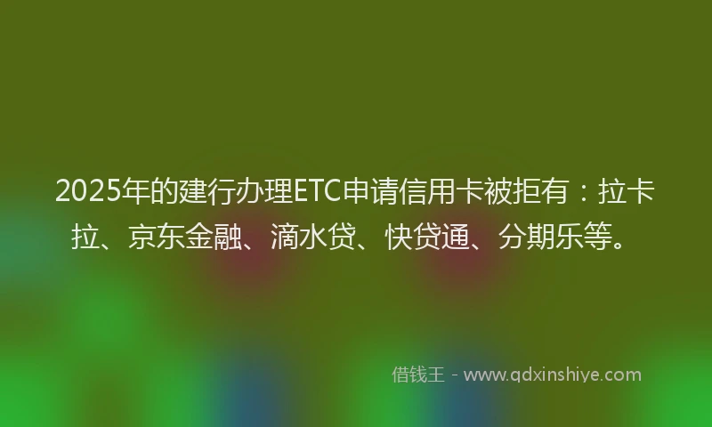 2025年的建行办理ETC申请信用卡被拒有：拉卡拉、京东金融、滴水贷、快贷通、分期乐等。