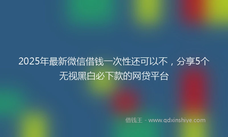 2025年最新微信借钱一次性还可以不，分享5个无视黑白必下款的网贷平台