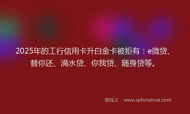 2025年的工行信用卡升白金卡被拒有：e微贷、替你还、滴水贷、你我贷、随身贷等。