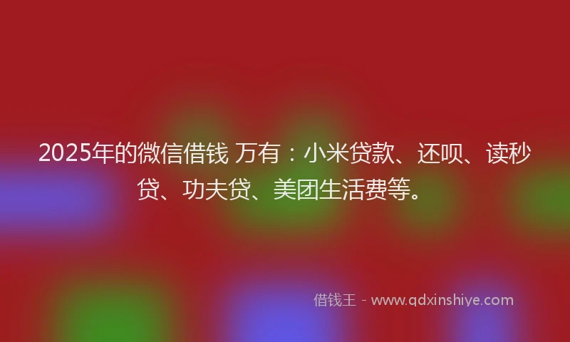 2025年的微信借钱 万有：小米贷款、还呗、读秒贷、功夫贷、美团生活费等。