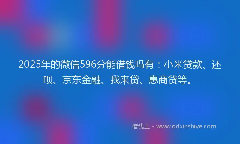 2025年的微信596分能借钱吗有：小米贷款、还呗、京东金融、我来贷、惠商贷等。