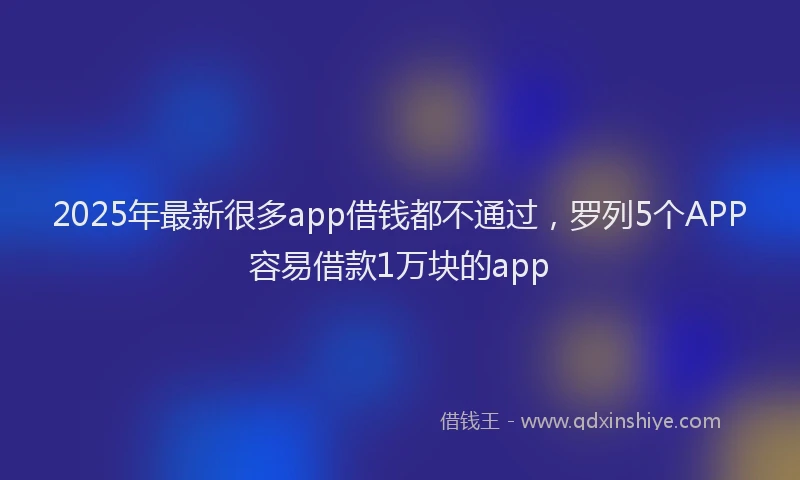 2025年最新很多app借钱都不通过，罗列5个APP容易借款1万块的app