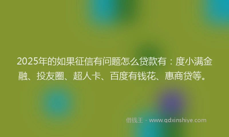 2025年的如果征信有问题怎么贷款有：度小满金融、投友圈、超人卡、百度有钱花、惠商贷等。