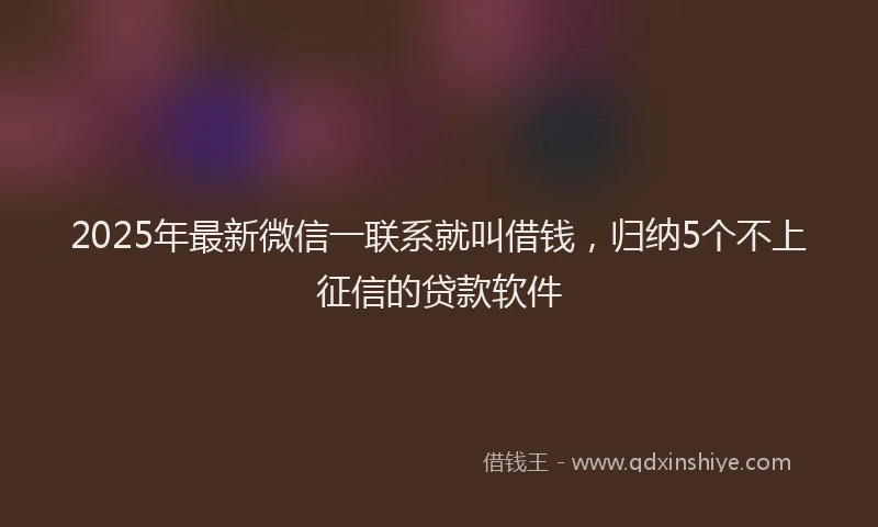 2025年最新微信一联系就叫借钱，归纳5个不上征信的贷款软件
