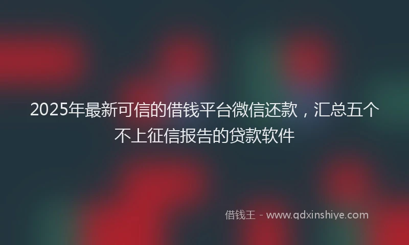 2025年最新可信的借钱平台微信还款，汇总五个不上征信报告的贷款软件