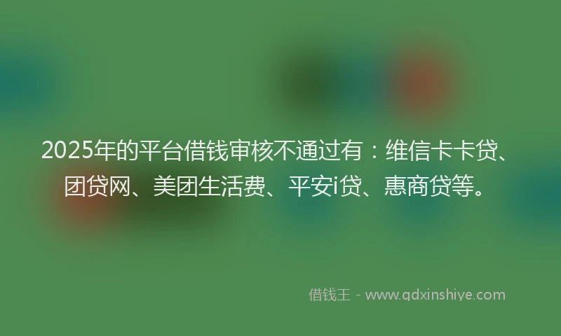 2025年的平台借钱审核不通过有：维信卡卡贷、团贷网、美团生活费、平安i贷、惠商贷等。