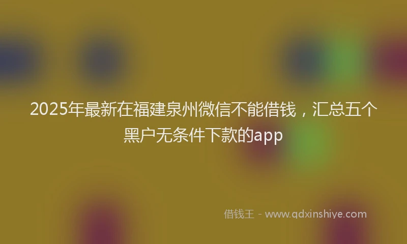 2025年最新在福建泉州微信不能借钱，汇总五个黑户无条件下款的app