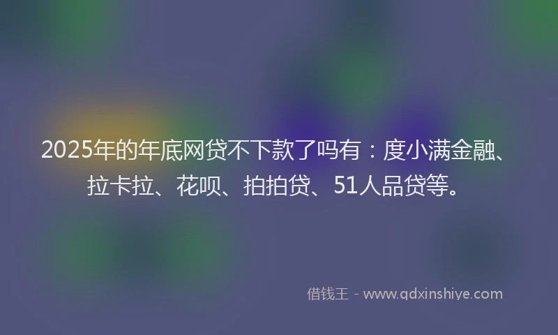 2025年的年底网贷不下款了吗有：度小满金融、拉卡拉、花呗、拍拍贷、51人品贷等。